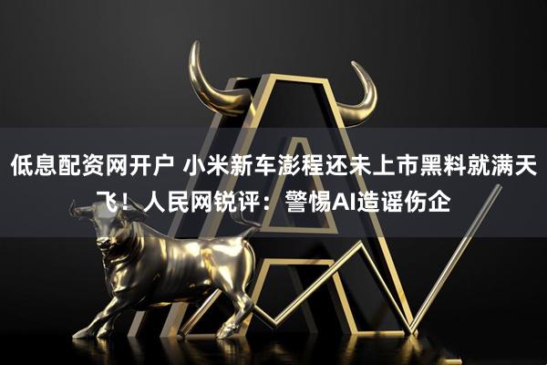 低息配资网开户 小米新车澎程还未上市黑料就满天飞！人民网锐评：警惕AI造谣伤企