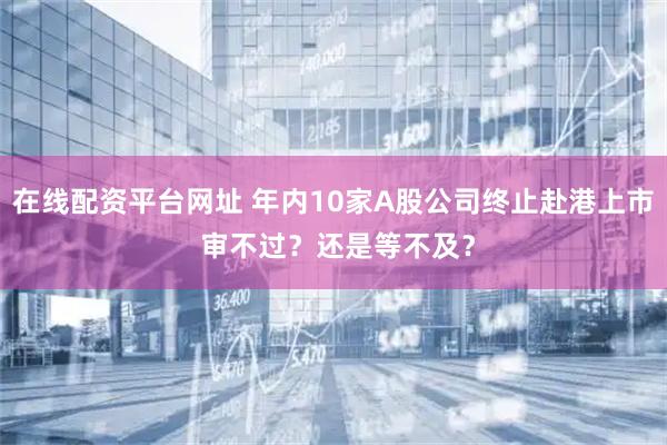 在线配资平台网址 年内10家A股公司终止赴港上市 审不过?还是等不及?